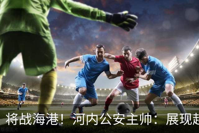 将战海港！河内公安主帅：展现越南足球风采，力争拿到亚冠首分