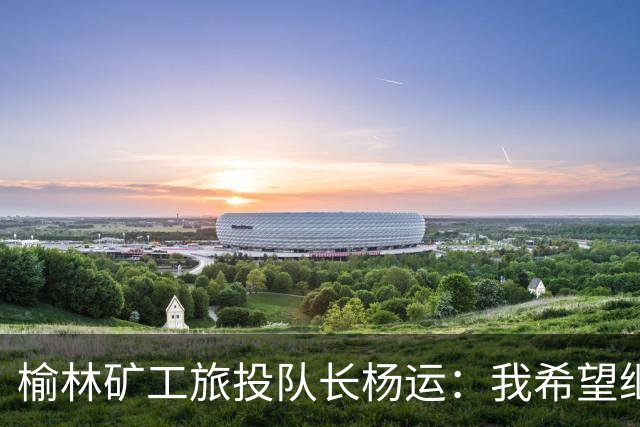 榆林矿工旅投队长杨运：我希望继续留队，向着更高的平台冲刺