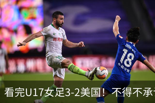看完U17女足3-2美国！不得不承认的5个事实，女足用实力打脸质疑