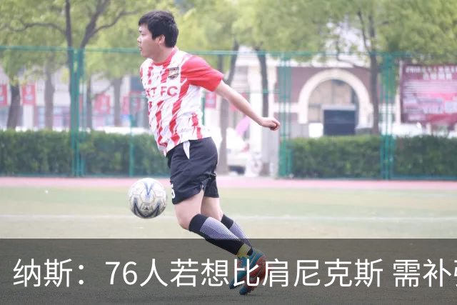 纳斯：76人若想比肩尼克斯 需补强侧翼体型与阵容深度