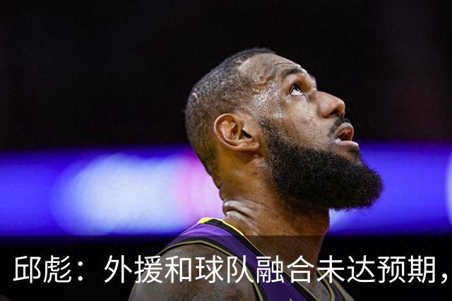 邱彪：外援和球队融合未达预期，会积极调整也做预案