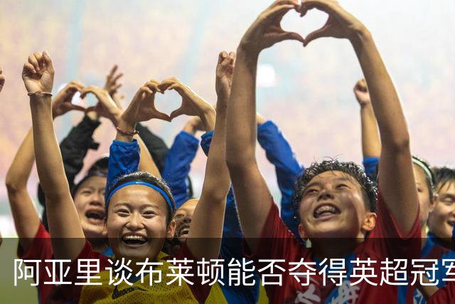 阿亚里谈布莱顿能否夺得英超冠军：现在说还太早，走着瞧吧