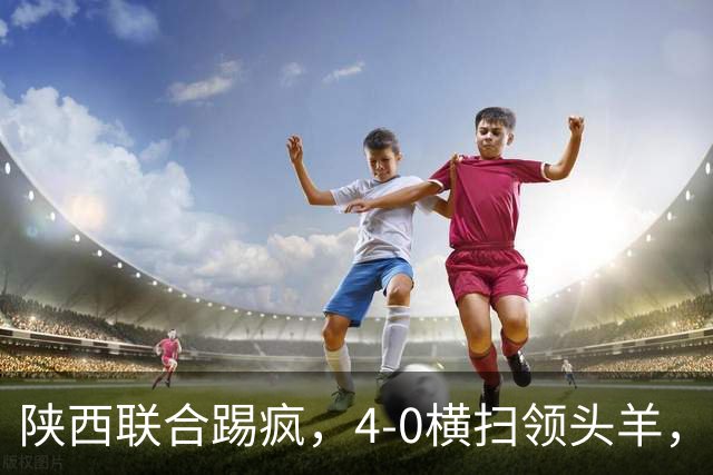 陕西联合踢疯，4-0横扫领头羊，豪取4连胜，仅差升级区3分