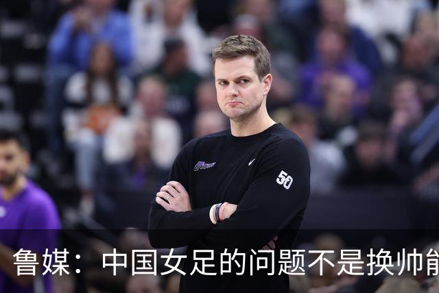 鲁媒：中国女足的问题不是换帅能解决，所有锅甩给米利西奇不公平